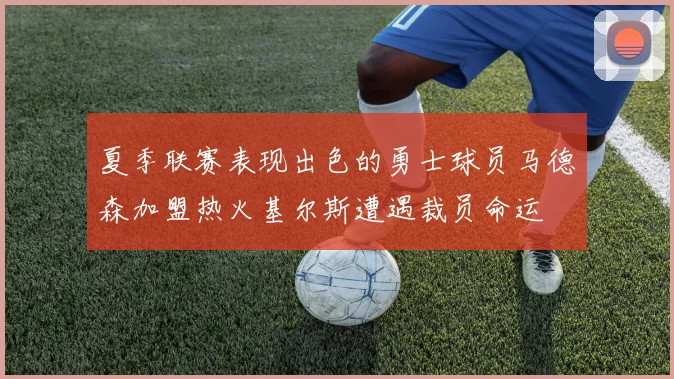 夏季联赛表现出色的勇士球员马德森加盟热火基尔斯遭遇裁员命运
