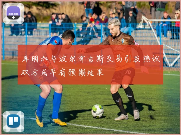 库明加与波尔津吉斯交易引发热议双方或早有预期结果