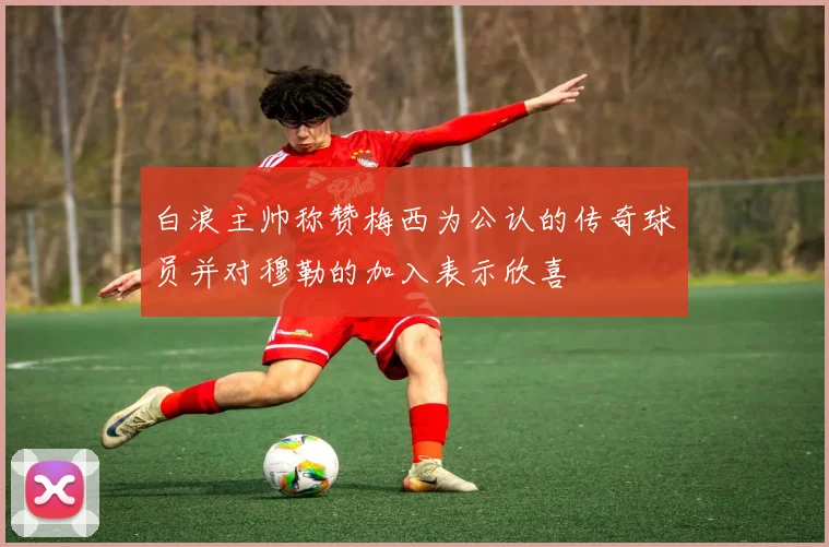 白浪主帅称赞梅西为公认的传奇球员并对穆勒的加入表示欣喜