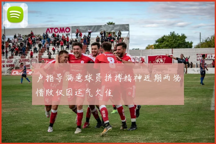 卢指导满意球员拼搏精神近期两场惜败仅因运气欠佳
