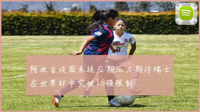 阿坎吉谈国米适应期压力期待瑞士在世界杯中突破16强限制