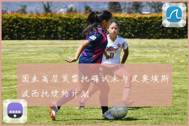 国米高层莫雷托确认未与皮奥埃斯波西托续约计划