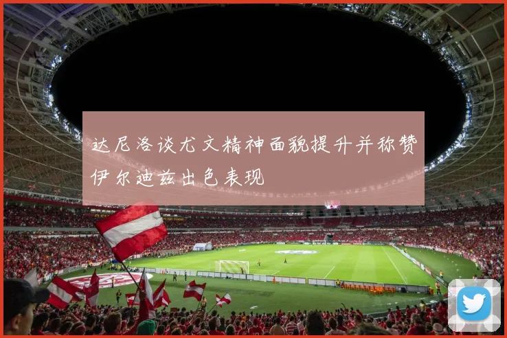 达尼洛谈尤文精神面貌提升并称赞伊尔迪兹出色表现