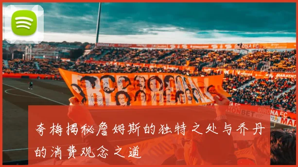 夸梅揭秘詹姆斯的独特之处与乔丹的消费观念之道