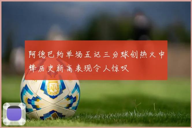 阿德巴约单场五记三分球创热火中锋历史新高表现令人惊叹