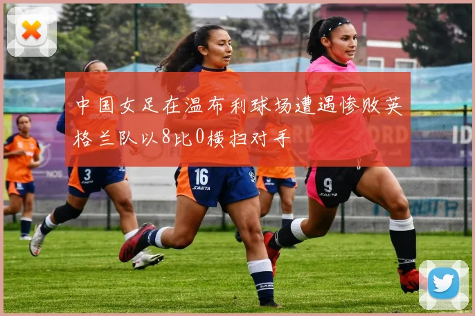 中国女足在温布利球场遭遇惨败英格兰队以8比0横扫对手